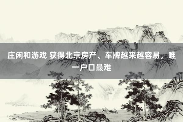 庄闲和游戏 获得北京房产、车牌越来越容易，唯一户口最难