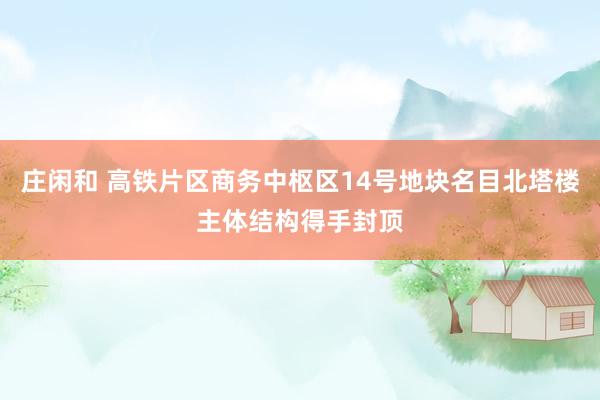 庄闲和 高铁片区商务中枢区14号地块名目北塔楼主体结构得手封顶