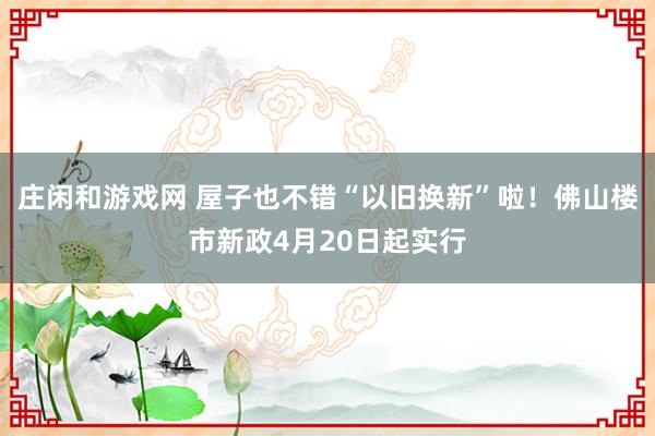 庄闲和游戏网 屋子也不错“以旧换新”啦！佛山楼市新政4月20日起实行