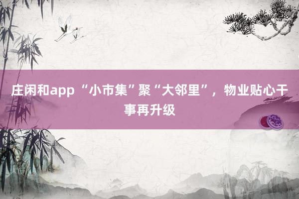 庄闲和app “小市集”聚“大邻里”，物业贴心干事再升级