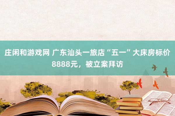 庄闲和游戏网 广东汕头一旅店“五一”大床房标价8888元，被立案拜访