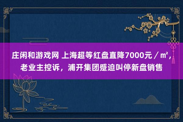 庄闲和游戏网 上海超等红盘直降7000元／㎡，老业主控诉，浦开集团蹙迫叫停新盘销售