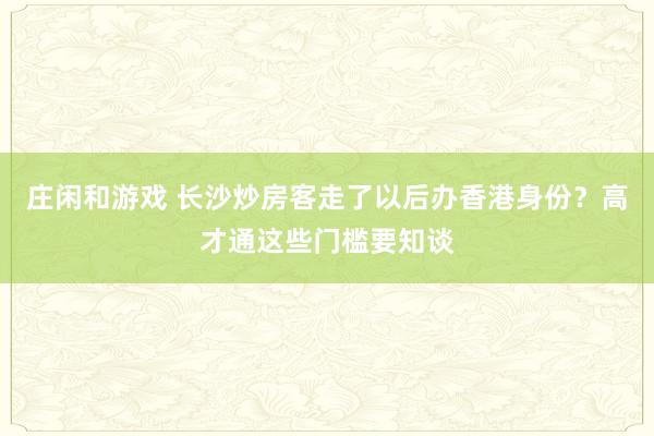 庄闲和游戏 长沙炒房客走了以后办香港身份？高才通这些门槛要知谈