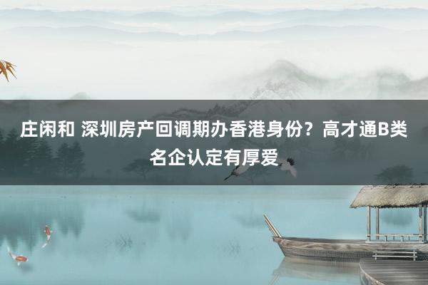 庄闲和 深圳房产回调期办香港身份？高才通B类名企认定有厚爱
