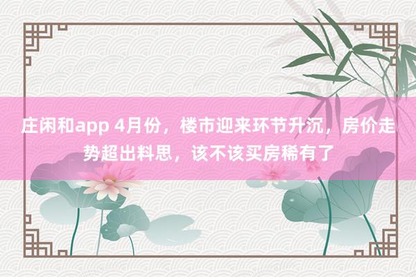 庄闲和app 4月份，楼市迎来环节升沉，房价走势超出料思，该不该买房稀有了