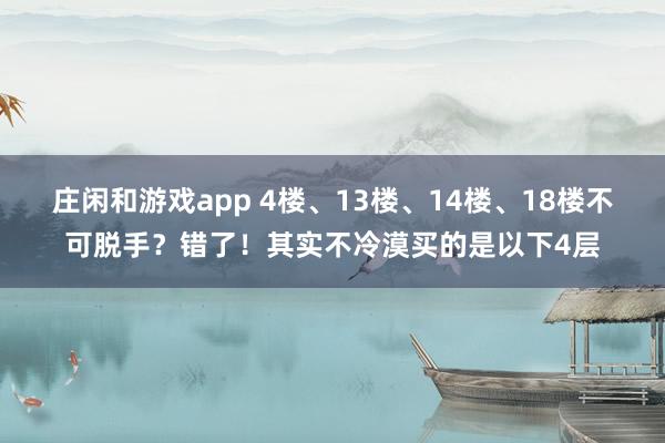 庄闲和游戏app 4楼、13楼、14楼、18楼不可脱手？错了！其实不冷漠买的是以下4层