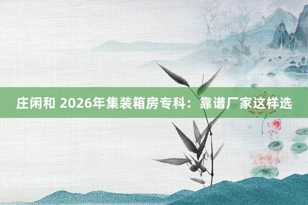 庄闲和 2026年集装箱房专科：靠谱厂家这样选