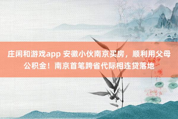 庄闲和游戏app 安徽小伙南京买房，顺利用父母公积金！南京首笔跨省代际相连贷落地