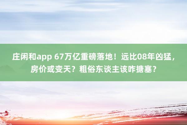 庄闲和app 67万亿重磅落地！远比08年凶猛，房价或变天？粗俗东谈主该咋搪塞？