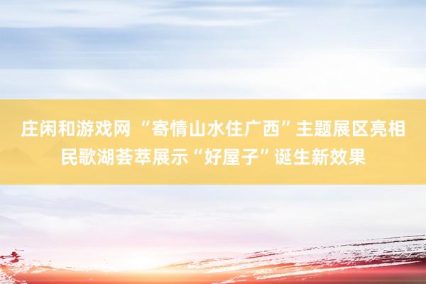 庄闲和游戏网 “寄情山水住广西”主题展区亮相民歌湖荟萃展示“好屋子”诞生新效果