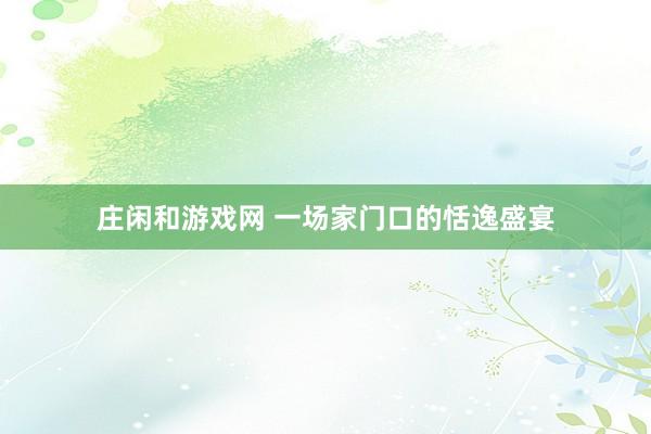 庄闲和游戏网 一场家门口的恬逸盛宴