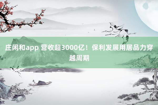 庄闲和app 营收超3000亿！保利发展用居品力穿越周期