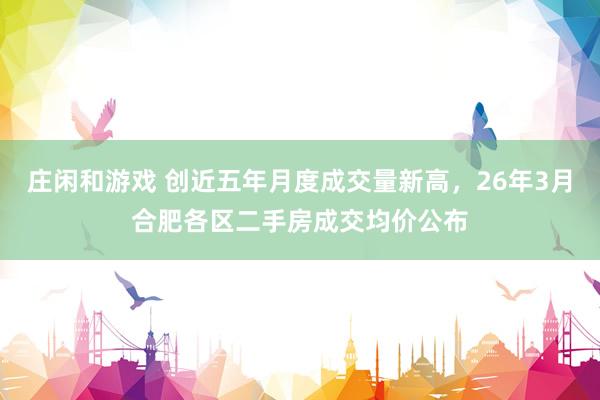 庄闲和游戏 创近五年月度成交量新高，26年3月合肥各区二手房成交均价公布