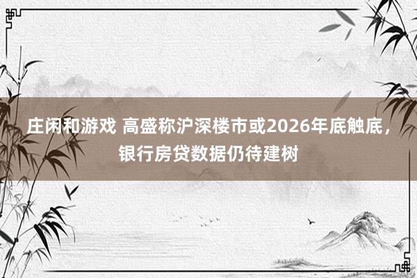 庄闲和游戏 高盛称沪深楼市或2026年底触底，银行房贷数据仍待建树