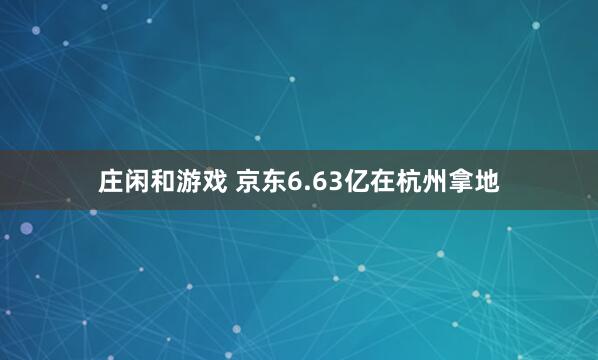 庄闲和游戏 京东6.63亿在杭州拿地