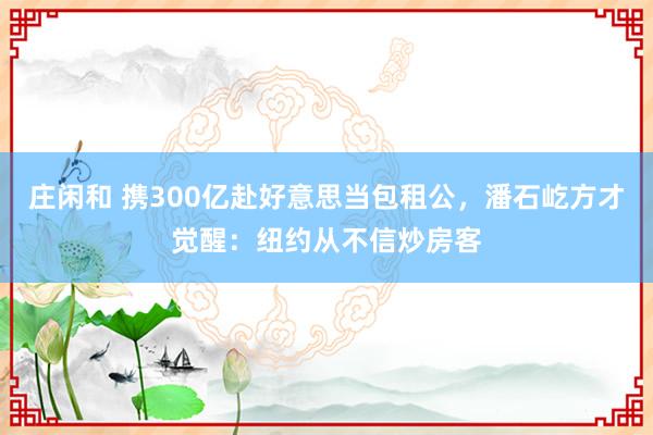 庄闲和 携300亿赴好意思当包租公，潘石屹方才觉醒：纽约从不信炒房客