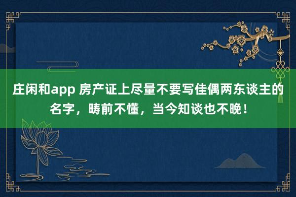 庄闲和app 房产证上尽量不要写佳偶两东谈主的名字，畴前不懂，当今知谈也不晚！