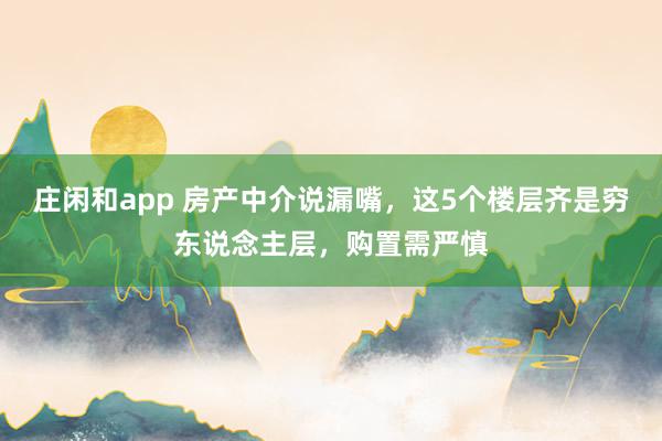 庄闲和app 房产中介说漏嘴，这5个楼层齐是穷东说念主层，购置需严慎