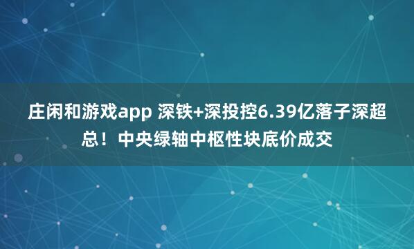 庄闲和游戏app 深铁+深投控6.39亿落子深超总！中央绿轴中枢性块底价成交