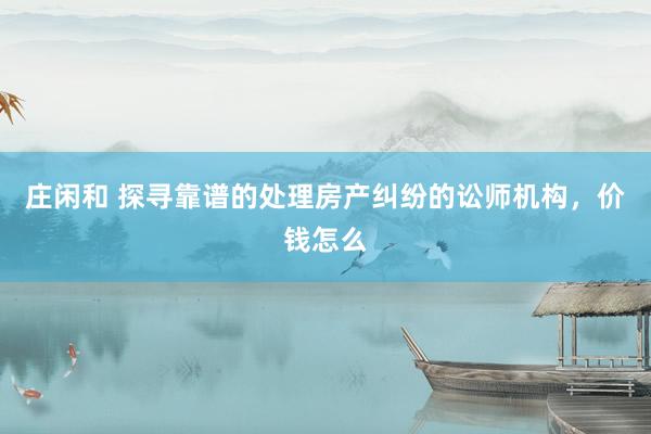 庄闲和 探寻靠谱的处理房产纠纷的讼师机构，价钱怎么