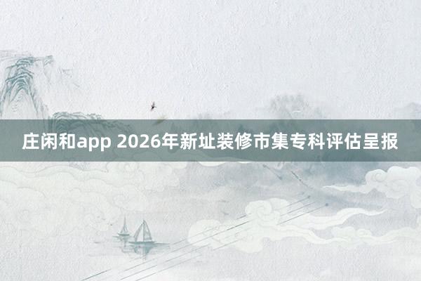 庄闲和app 2026年新址装修市集专科评估呈报