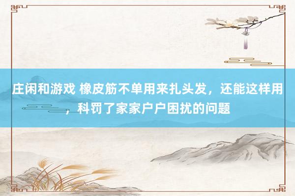 庄闲和游戏 橡皮筋不单用来扎头发，还能这样用，科罚了家家户户困扰的问题