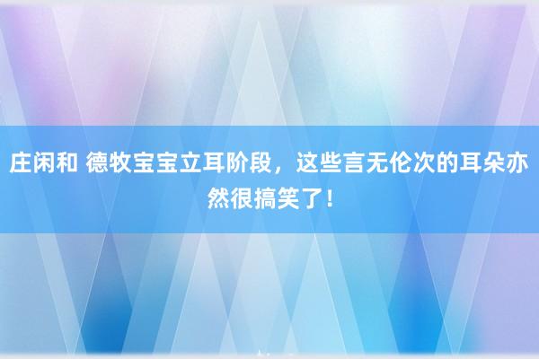 庄闲和 德牧宝宝立耳阶段，这些言无伦次的耳朵亦然很搞笑了！