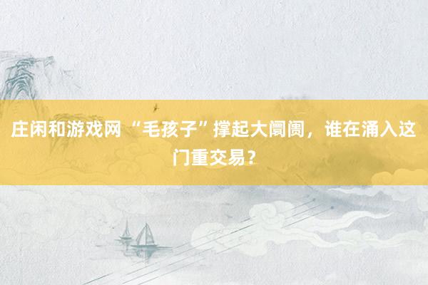 庄闲和游戏网 “毛孩子”撑起大阛阓，谁在涌入这门重交易？