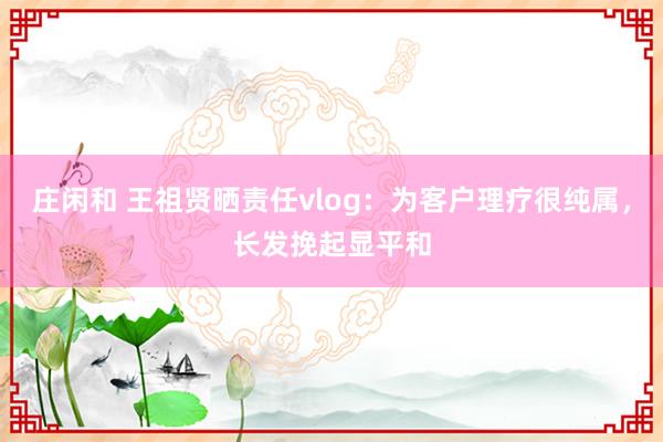 庄闲和 王祖贤晒责任vlog：为客户理疗很纯属，长发挽起显平和