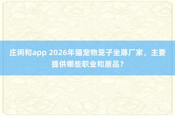 庄闲和app 2026年猫宠物笼子坐蓐厂家，主要提供哪些职业和居品？