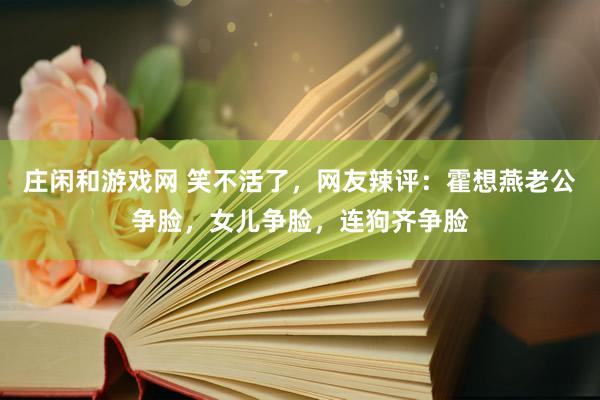 庄闲和游戏网 笑不活了，网友辣评：霍想燕老公争脸，女儿争脸，连狗齐争脸
