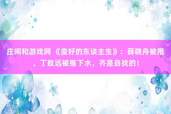 庄闲和游戏网 《蛮好的东谈主生》：薛晓舟被甩、丁致远被推下水，齐是自找的！