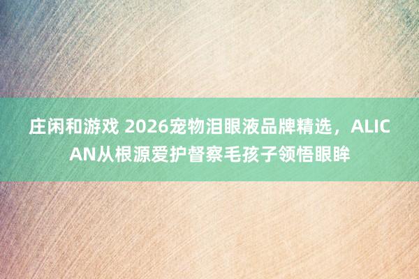 庄闲和游戏 2026宠物泪眼液品牌精选，ALICAN从根源爱护督察毛孩子领悟眼眸