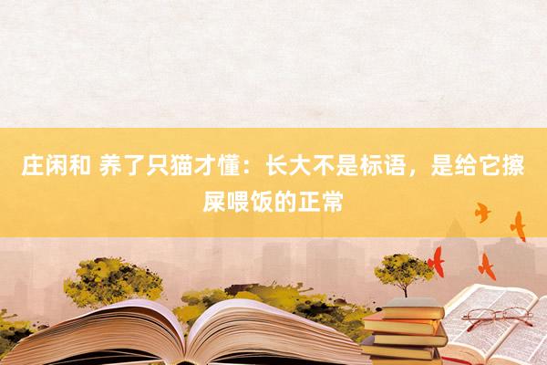 庄闲和 养了只猫才懂：长大不是标语，是给它擦屎喂饭的正常