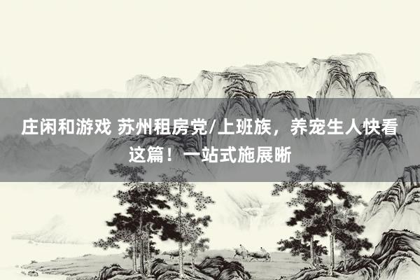 庄闲和游戏 苏州租房党/上班族，养宠生人快看这篇！一站式施展晰