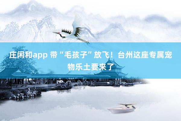 庄闲和app 带“毛孩子”放飞！台州这座专属宠物乐土要来了