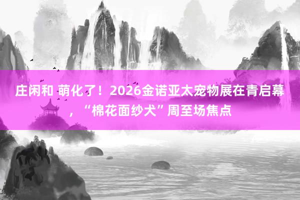 庄闲和 萌化了！2026金诺亚太宠物展在青启幕，“棉花面纱犬”周至场焦点