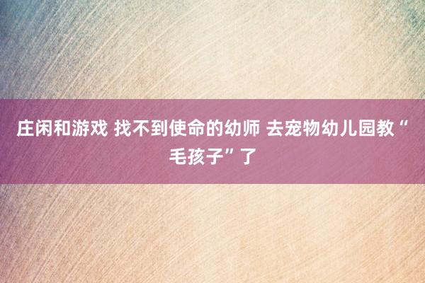 庄闲和游戏 找不到使命的幼师 去宠物幼儿园教“毛孩子”了