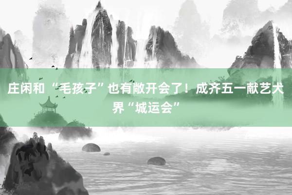 庄闲和 “毛孩子”也有敞开会了！成齐五一献艺犬界“城运会”