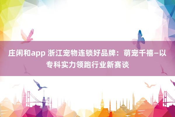 庄闲和app 浙江宠物连锁好品牌：萌宠千禧—以专科实力领跑行业新赛谈