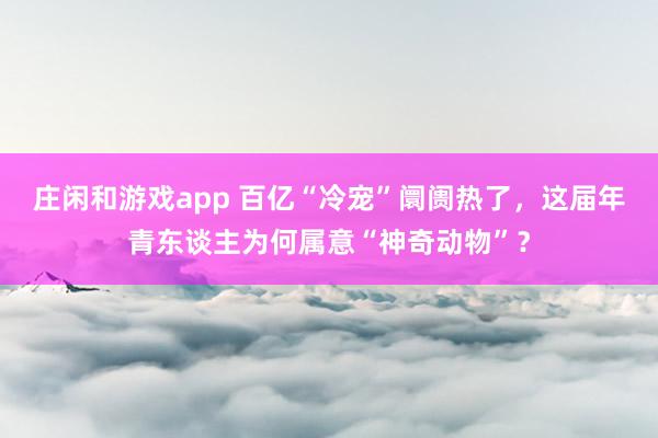 庄闲和游戏app 百亿“冷宠”阛阓热了，这届年青东谈主为何属意“神奇动物”？