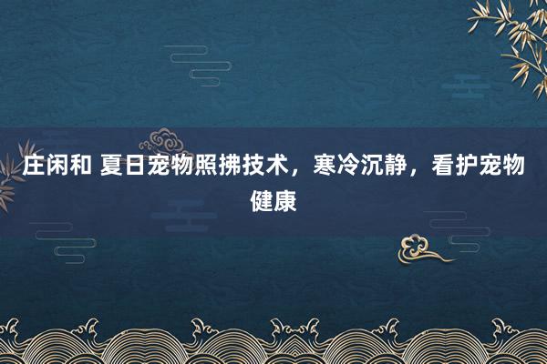 庄闲和 夏日宠物照拂技术，寒冷沉静，看护宠物健康