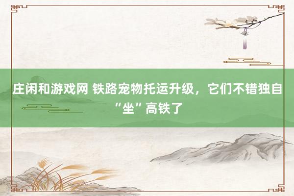 庄闲和游戏网 铁路宠物托运升级，它们不错独自“坐”高铁了