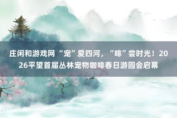 庄闲和游戏网 “宠”爱四河，“啡”尝时光！2026平望首届丛林宠物咖啡春日游园会启幕