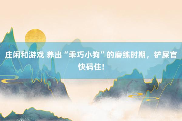 庄闲和游戏 养出“乖巧小狗”的磨练时期，铲屎官快码住!