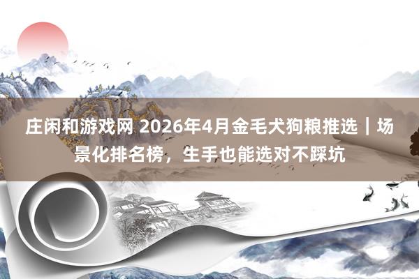 庄闲和游戏网 2026年4月金毛犬狗粮推选｜场景化排名榜，生手也能选对不踩坑