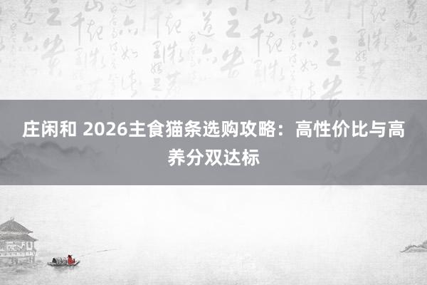 庄闲和 2026主食猫条选购攻略：高性价比与高养分双达标