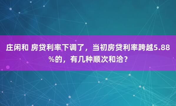 庄闲和 房贷利率下调了，当初房贷利率跨越5.88%的，有几种顺次和洽？