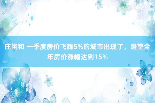 庄闲和 一季度房价飞腾5%的城市出现了，瞻望全年房价涨幅达到15%