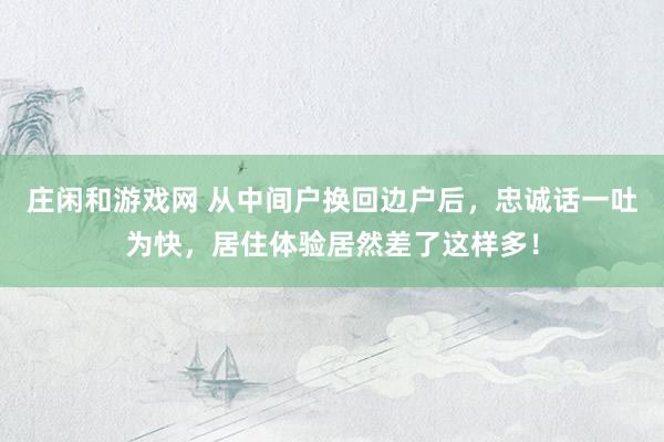 庄闲和游戏网 从中间户换回边户后，忠诚话一吐为快，居住体验居然差了这样多！